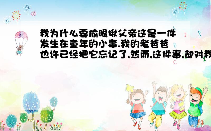 我为什么要偷眼揪父亲这是一件发生在童年的小事.我的老爸爸也许已经把它忘记了,然而,这件事,却对我的一生或多或少地起了影响.那年,我9岁.一日,我坐在靠近门边的桌前写大楷.门铃响了,