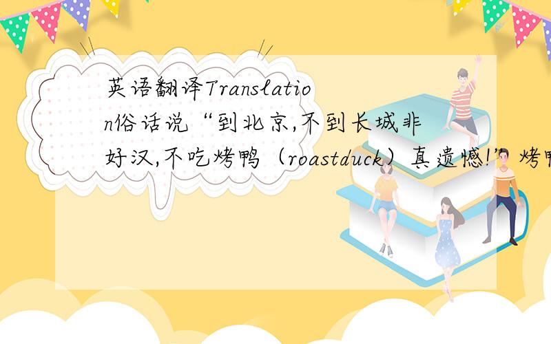 英语翻译Translation俗话说“到北京,不到长城非好汉,不吃烤鸭（roastduck）真遗憾!”烤鸭是北京的地方风味,已有1600多年的历史.对于那些想更多地了解中国菜和中国文化习俗的人来说,北京烤鸭