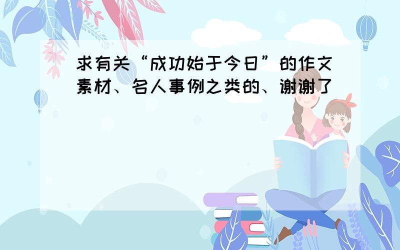 求有关“成功始于今日”的作文素材、名人事例之类的、谢谢了