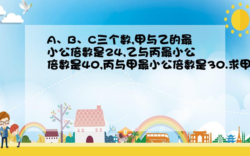 A、B、C三个数,甲与乙的最小公倍数是24,乙与丙最小公倍数是40,丙与甲最小公倍数是30.求甲、乙、丙三个数.