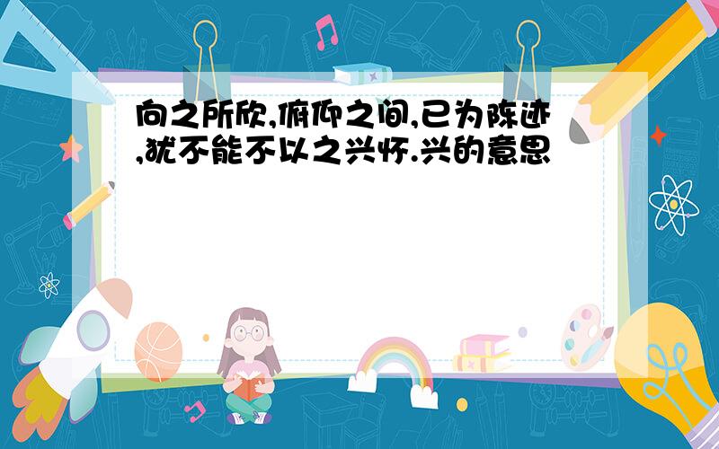 向之所欣,俯仰之间,已为陈迹,犹不能不以之兴怀.兴的意思