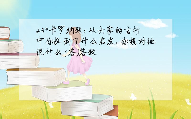 23*卡罗纳题:从大家的言行中你收到了什么启发,你想对他说什么(答)答题