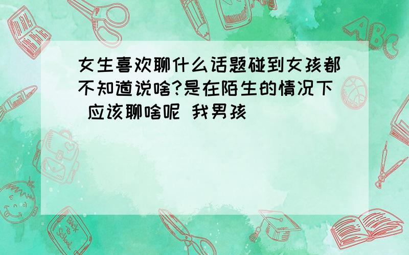 女生喜欢聊什么话题碰到女孩都不知道说啥?是在陌生的情况下 应该聊啥呢 我男孩