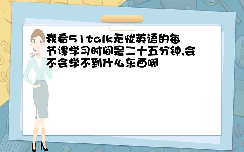 我看51talk无忧英语的每节课学习时间是二十五分钟,会不会学不到什么东西啊