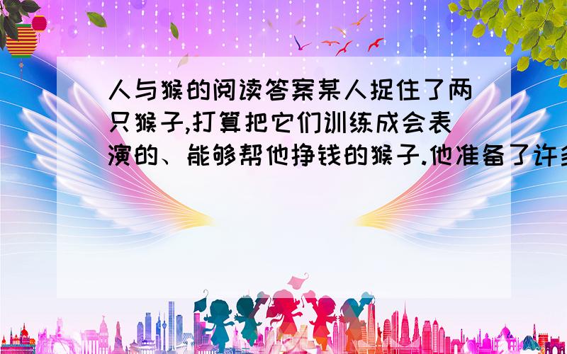 人与猴的阅读答案某人捉住了两只猴子,打算把它们训练成会表演的、能够帮他挣钱的猴子.他准备了许多桃子.先是训练它们翻跟头,翻一个就给一个桃子吃,再翻一个就再给个桃吃.其中一只猴