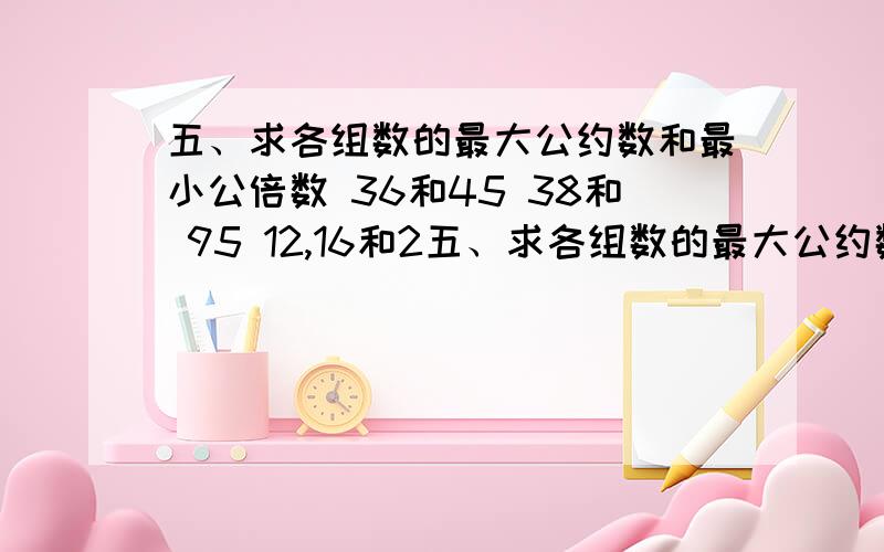 五、求各组数的最大公约数和最小公倍数 36和45 38和 95 12,16和2五、求各组数的最大公约数和最小公倍数 36和45      38和 95      12,16和20