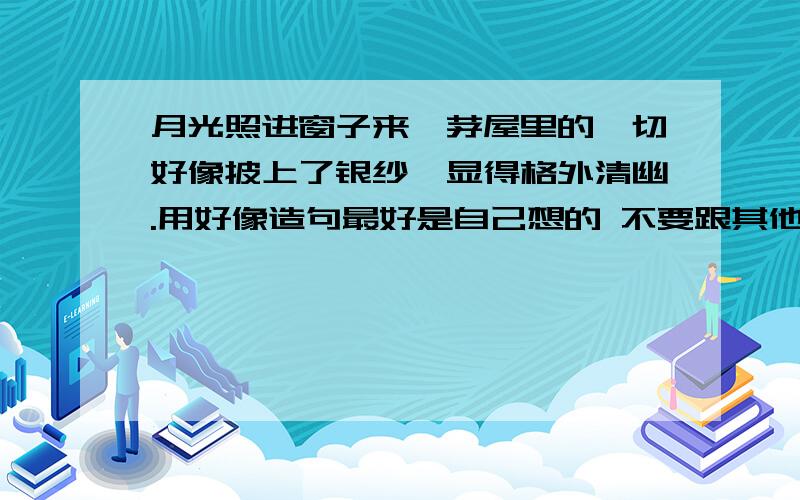 月光照进窗子来,茅屋里的一切好像披上了银纱,显得格外清幽.用好像造句最好是自己想的 不要跟其他回答重复 最好长一点偶~~~