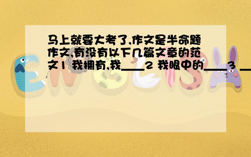 马上就要大考了,作文是半命题作文,有没有以下几篇文章的范文1 我拥有,我＿＿2 我眼中的＿＿3 ＿＿的爱