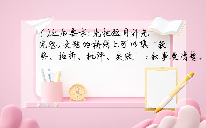 （ ）之后要求：先把题目补充完整,文题的横线上可以填“获奖、挫折、批评、失败.”：叙事要清楚、完整,表达真情实感；字数不少于400字.