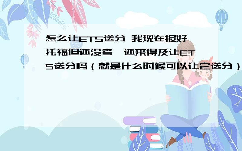 怎么让ETS送分 我现在报好托福但还没考,还来得及让ETS送分吗（就是什么时候可以让它送分）