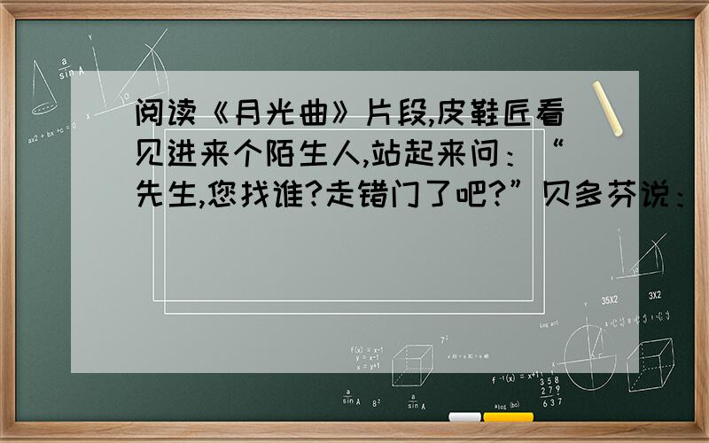 阅读《月光曲》片段,皮鞋匠看见进来个陌生人,站起来问：“先生,您找谁?走错门了吧?”贝多芬说：“不,我是来弹一首曲子给这位姑娘听的.”姑娘连忙站起来让座.贝多芬坐在钢琴前面,弹起