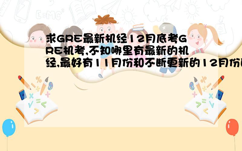 求GRE最新机经12月底考GRE机考,不知哪里有最新的机经,最好有11月份和不断更新的12月份的,请给出具体链接,P.S.不要只说太傻网之类,我就是没时间上去仔细翻帖子了...