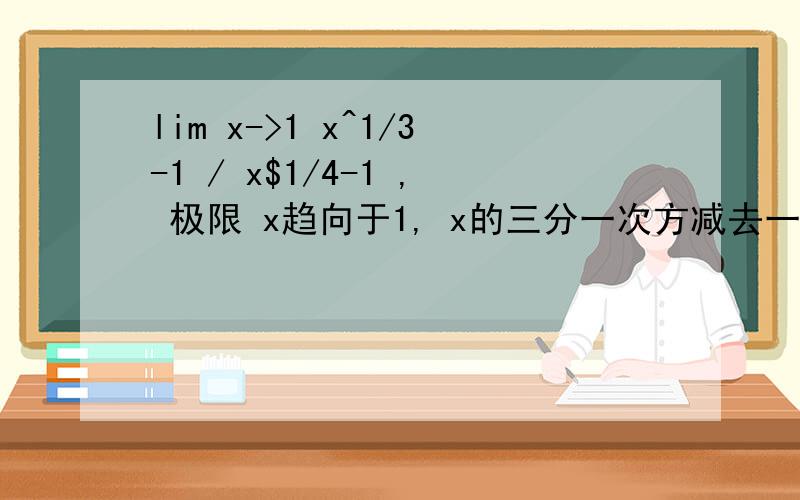 lim x->1 x^1/3-1 / x$1/4-1 , 极限 x趋向于1, x的三分一次方减去一 除以 x的四分一次方减去一.. 求解! 谢