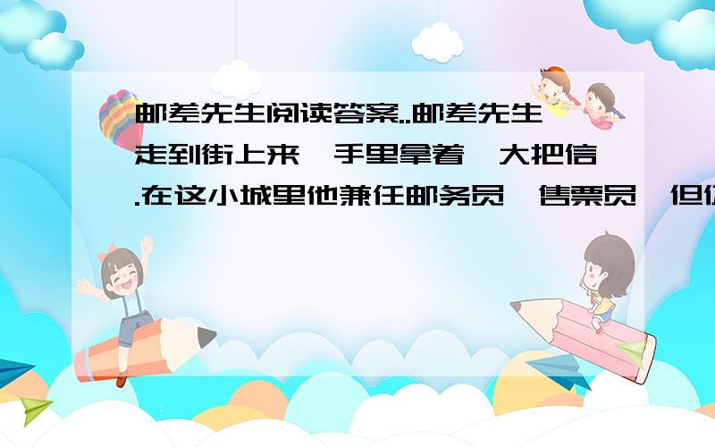 邮差先生阅读答案..邮差先生走到街上来,手里拿着一大把信.在这小城里他兼任邮务员,售票员,但仍旧有许多剩余时间,每天戴上老花眼镜,埋头在公案上剪裁花样.因此——再加上岁月的侵蚀,他