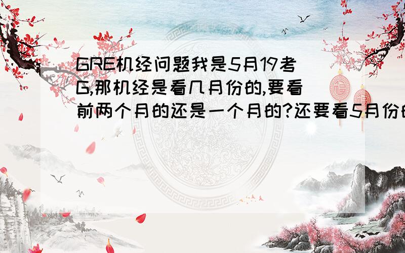 GRE机经问题我是5月19考G,那机经是看几月份的,要看前两个月的还是一个月的?还要看5月份的机经吗