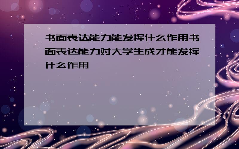 书面表达能力能发挥什么作用书面表达能力对大学生成才能发挥什么作用