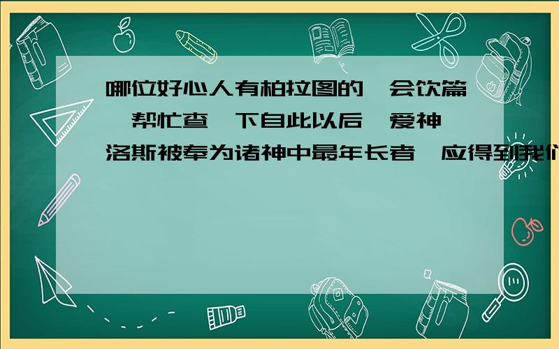 哪位好心人有柏拉图的《会饮篇》帮忙查一下自此以后,爱神厄洛斯被奉为诸神中最年长者,应得到我们最中心的祝福.因为对于一个年轻人来说,得到一个真心爱人是他所能得到的最大恩惠.对