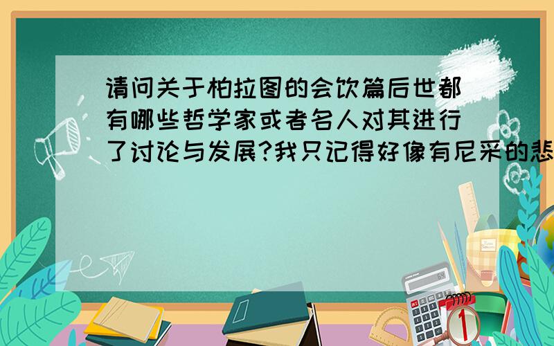 请问关于柏拉图的会饮篇后世都有哪些哲学家或者名人对其进行了讨论与发展?我只记得好像有尼采的悲剧的诞生和它有点关系,