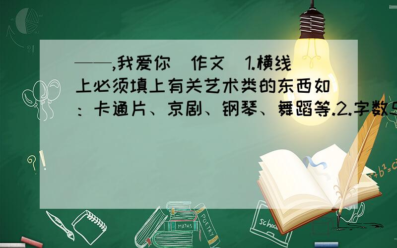 ——,我爱你（作文）1.横线上必须填上有关艺术类的东西如：卡通片、京剧、钢琴、舞蹈等.2.字数500字左右.3.文体不限.记叙文