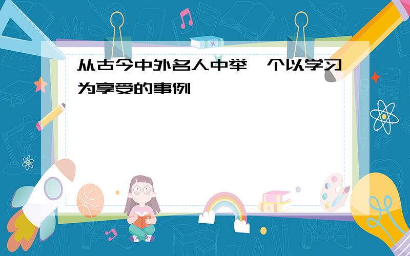 从古今中外名人中举一个以学习为享受的事例