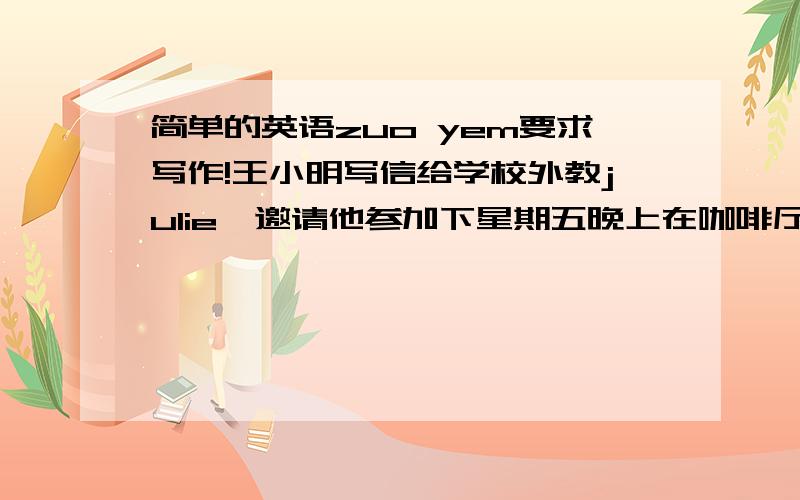 简单的英语zuo yem要求写作!王小明写信给学校外教julie,邀请他参加下星期五晚上在咖啡厅举行的英语角,希望对方能尽早回复能否参加,并表示热切期待来临.