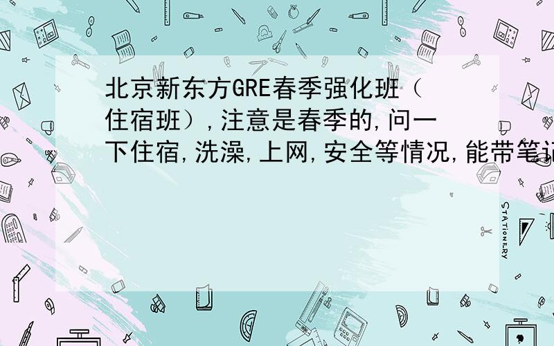 北京新东方GRE春季强化班（住宿班）,注意是春季的,问一下住宿,洗澡,上网,安全等情况,能带笔记本么还有上课的时间,一天都几点到几点上课的?想要知道详细的情况,好安排时间