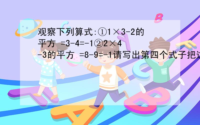 观察下列算式:①1×3-2的平方 =3-4=-1②2×4-3的平方 =8-9=-1请写出第四个式子把这个规律用含字母的式子表示出来你认为第一问中所写的式子一定成立吗?并说明理由你认为②中所写的式子一定成