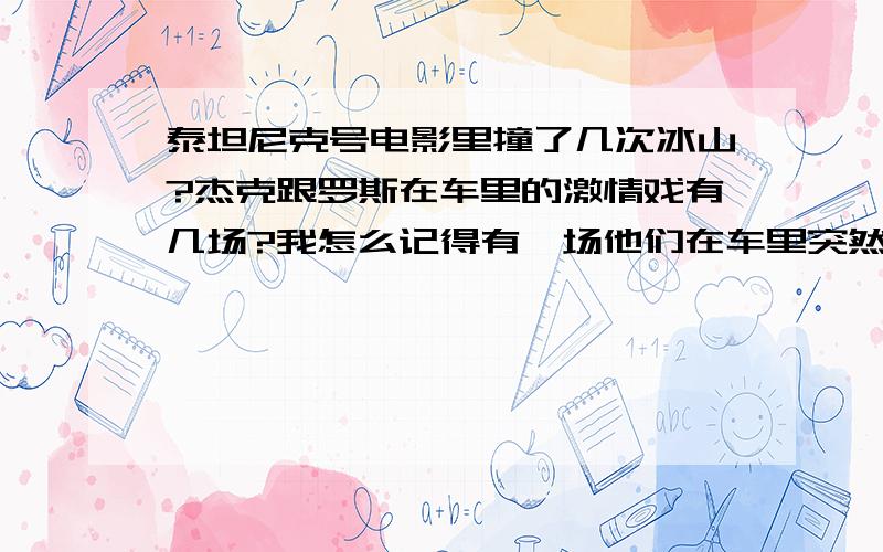 泰坦尼克号电影里撞了几次冰山?杰克跟罗斯在车里的激情戏有几场?我怎么记得有一场他们在车里突然撞冰山了的一幕 还是我记错了 昨天没有看到呢