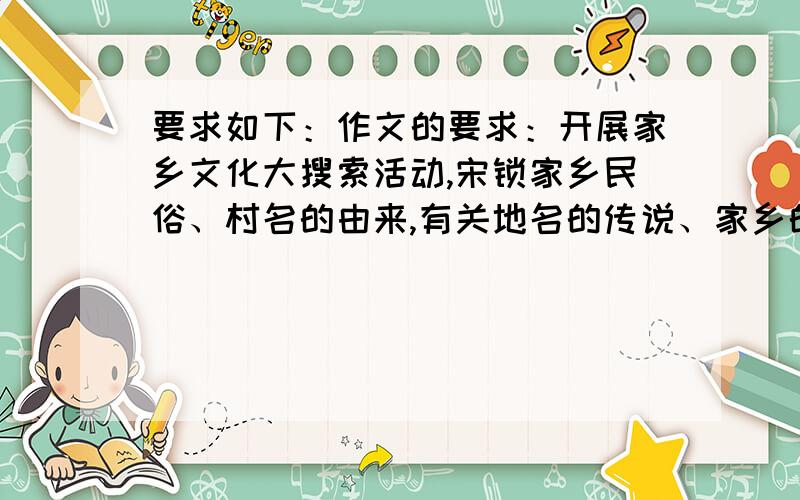 要求如下：作文的要求：开展家乡文化大搜索活动,宋锁家乡民俗、村名的由来,有关地名的传说、家乡的自然风光、民族风情、家乡变化等,撰写一篇文章我根据这个要求写了一篇作文,谁能帮