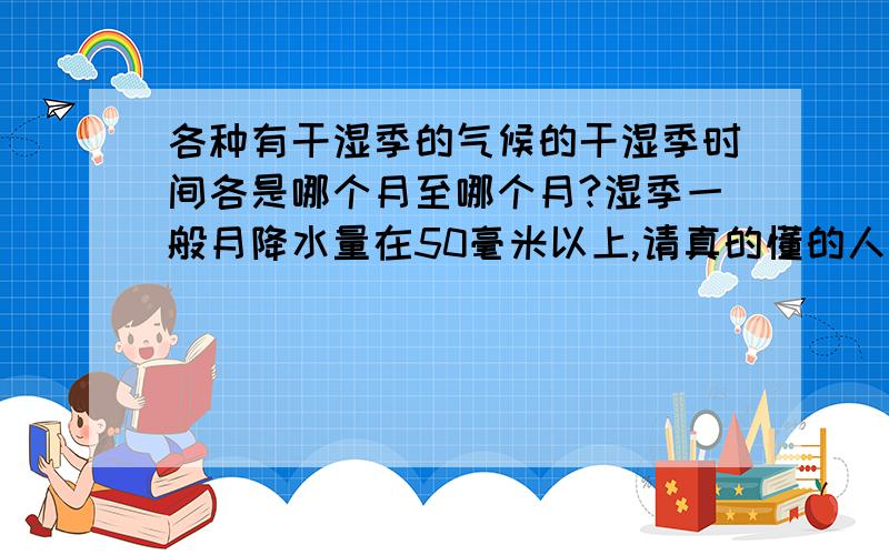 各种有干湿季的气候的干湿季时间各是哪个月至哪个月?湿季一般月降水量在50毫米以上,请真的懂的人来回答,热带季风气候不是有干湿季吗?比如在我国的云南省西南部为热带季风气候，一年