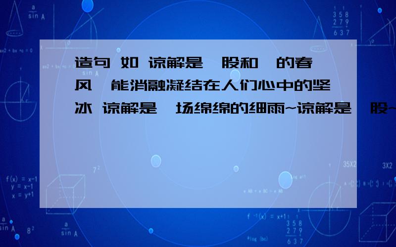 造句 如 谅解是一股和煦的春风,能消融凝结在人们心中的坚冰 谅解是一场绵绵的细雨~谅解是一股~   谅解是一场绵绵的细雨,能洗涤飘落在人们心头的尘埃      谅解是一束温暖的阳光,能驱散