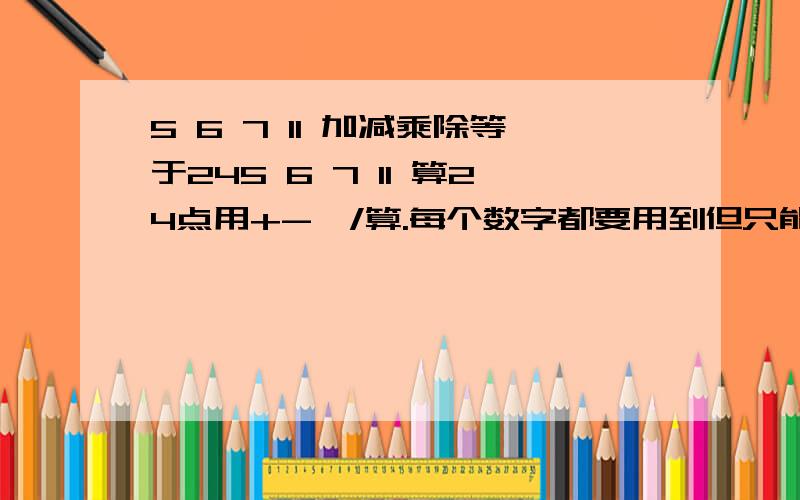 5 6 7 11 加减乘除等于245 6 7 11 算24点用+-*/算.每个数字都要用到但只能用一次~允许小数点.但最后必须是24整数）说是可以用小数点  也就是说  5.6  11.5什么的都可以吧```