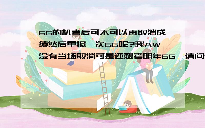 6G的机考后可不可以再取消成绩然后重报一次6G呢?我AW没有当场取消可是还想考明年6G,请问这样可以吗?