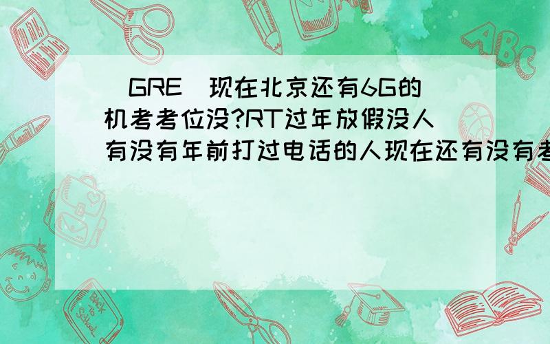 (GRE)现在北京还有6G的机考考位没?RT过年放假没人有没有年前打过电话的人现在还有没有考位,有的话是哪些天的