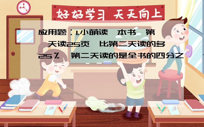 应用题：1.小萌读一本书,第一天读25页,比第二天读的多25％,第二天读的是全书的四分之一,这本书共多少页?（+ - × ÷ 写清楚 分数直接写成文字形式）1.在一个圆里,直径与半径长度比是 （ ）A