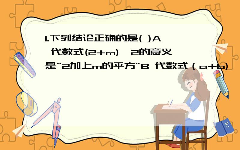 1.下列结论正确的是( )A 代数式(2+m)^2的意义是“2加上m的平方”B 代数式（a+b)*60％的意义是“a与b的60％的积”C 代数式1/a-b的意义是“a减去b的倒数”D 代数式1/5a+4的意义是“比a的1/5大4的数”2