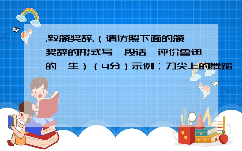 .致颁奖辞.（请仿照下面的颁奖辞的形式写一段话,评价鲁迅的一生）（4分）示例：刀尖上的舞蹈,之所以能够夺人心魄,那是因为铁与血的交响.明正彬就是在刀尖上跳舞的人.在毒贩子面前,他