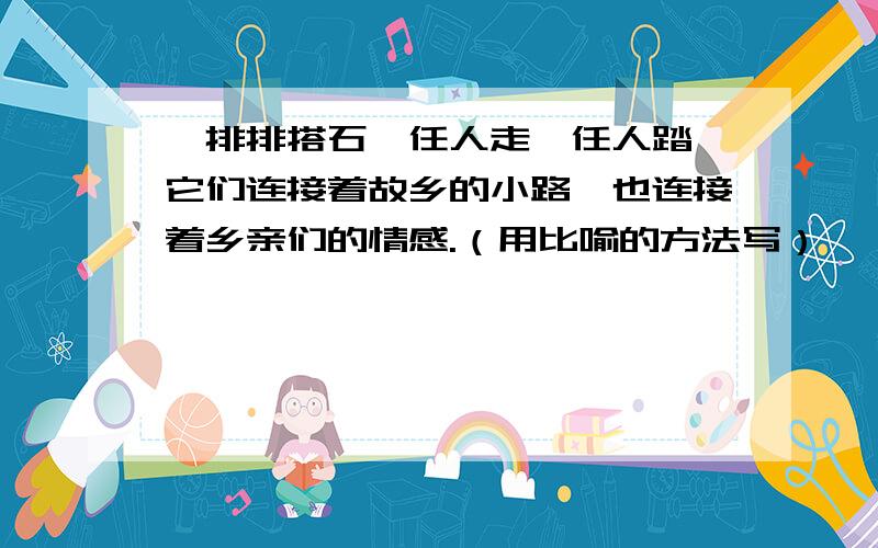 一排排搭石,任人走,任人踏,它们连接着故乡的小路,也连接着乡亲们的情感.（用比喻的方法写）