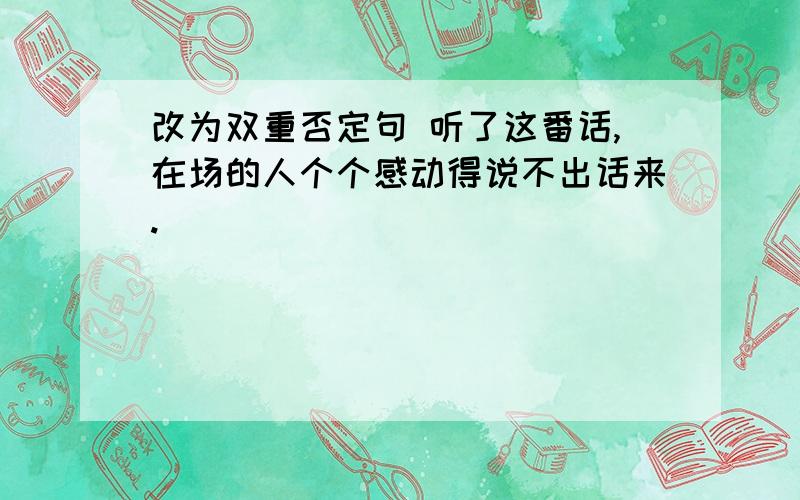 改为双重否定句 听了这番话,在场的人个个感动得说不出话来.