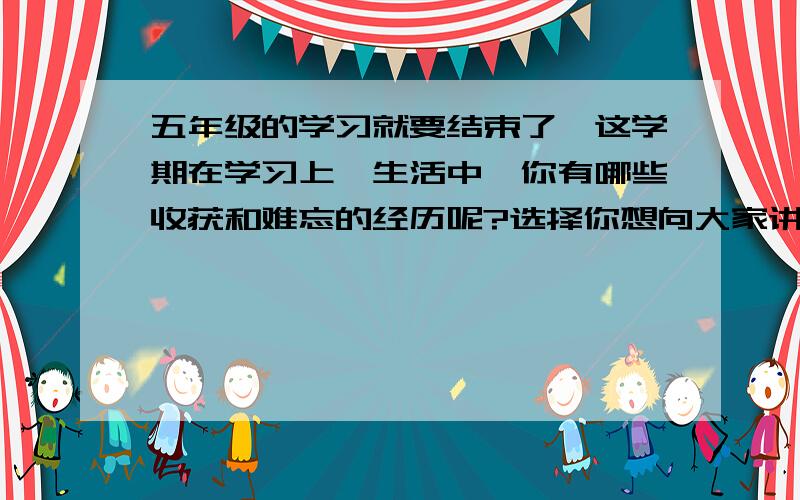 五年级的学习就要结束了,这学期在学习上、生活中,你有哪些收获和难忘的经历呢?选择你想向大家讲述的内容