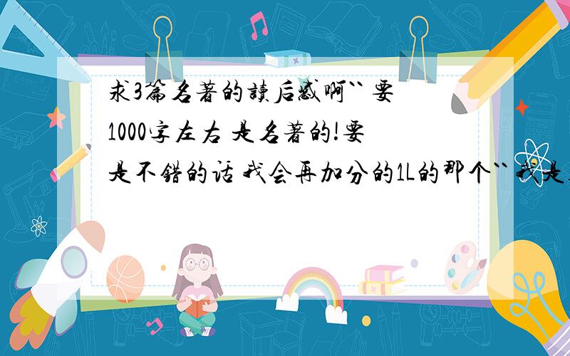 求3篇名著的读后感啊`` 要1000字左右 是名著的!要是不错的话 我会再加分的1L的那个`` 我是初中生啊`` 你也要考虑下实际情况吧 我怎么会去看安徒生童话啊`` 你也要考虑下实际情况吧 我擦 ``