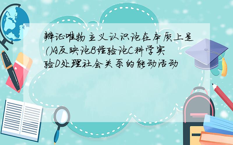 辩证唯物主义认识论在本质上是（）A反映论B经验论C科学实验D处理社会关系的能动活动