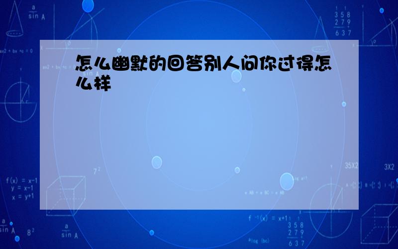 怎么幽默的回答别人问你过得怎么样