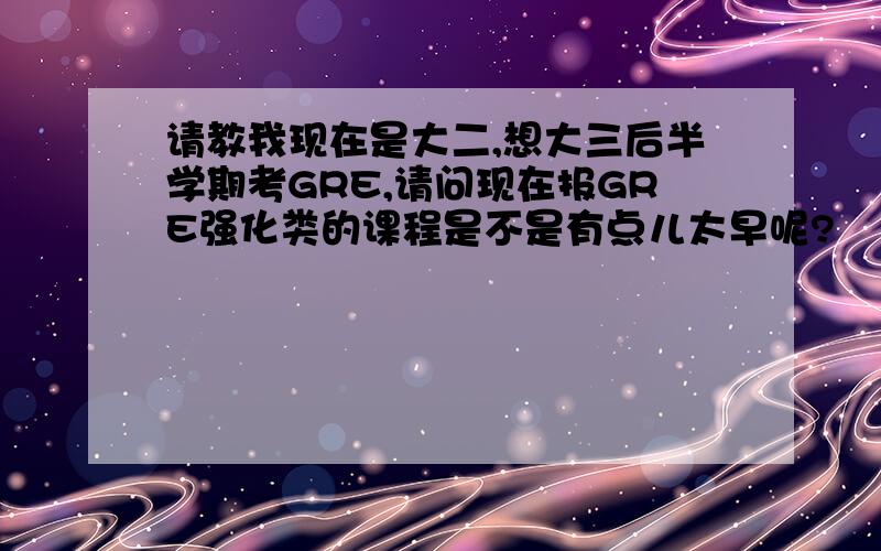 请教我现在是大二,想大三后半学期考GRE,请问现在报GRE强化类的课程是不是有点儿太早呢?