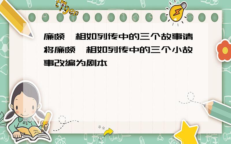 廉颇蔺相如列传中的三个故事请将廉颇蔺相如列传中的三个小故事改编为剧本