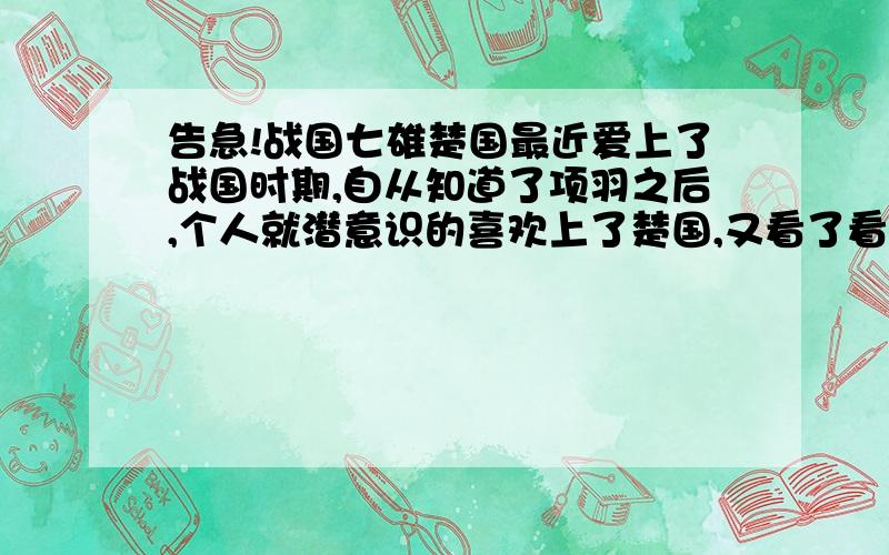 告急!战国七雄楚国最近爱上了战国时期,自从知道了项羽之后,个人就潜意识的喜欢上了楚国,又看了看历史,觉得楚国地广,名人也不少,但是被干了就很可惜了.我对这些了解了也只是皮毛,但是