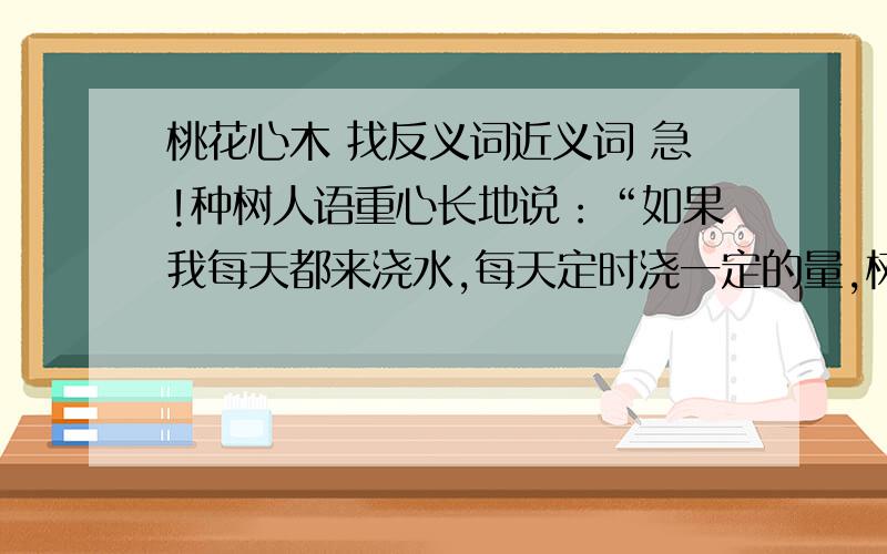 桃花心木 找反义词近义词 急!种树人语重心长地说：“如果我每天都来浇水,每天定时浇一定的量,树苗就会养成依赖的心,根就会浮在地表上,无法深入地下,一旦我停止浇水,树苗会枯萎得更多.