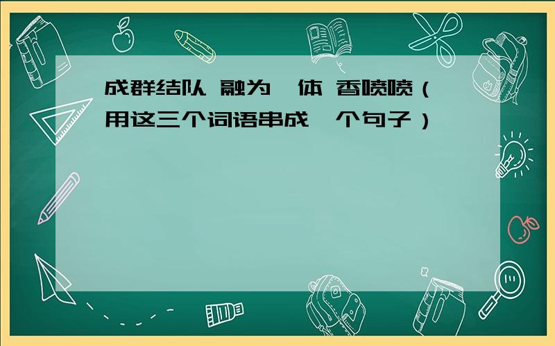 成群结队 融为一体 香喷喷（用这三个词语串成一个句子）