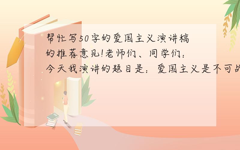 帮忙写50字的爱国主义演讲稿的推荐意见!老师们、同学们：今天我演讲的题目是：爱国主义是不可战胜的力量爱国主义,这是一个多么光辉的字眼.古今中外,有多少英雄豪杰,有多少仁人志士,