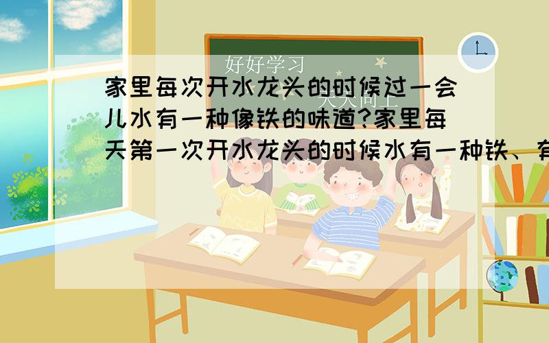 家里每次开水龙头的时候过一会儿水有一种像铁的味道?家里每天第一次开水龙头的时候水有一种铁、有色金属的味道?这对人有害吗?该怎么办?